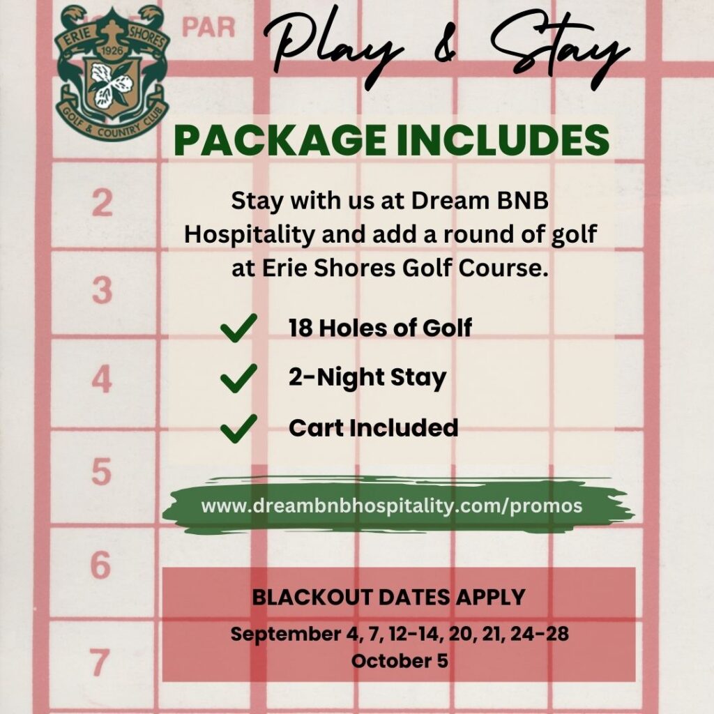 Play & Stay package with Erie Shores Golf Course and Dream BNB Hospitality. Package includes 18 holes of golf, 2-night stay, Cart Included. Blackout Dates apply September 4, 7, 12-14, 20, 21, 24-28 and October 5